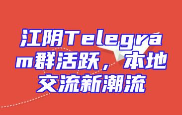 江阴Telegram群活跃，本地交流新潮流