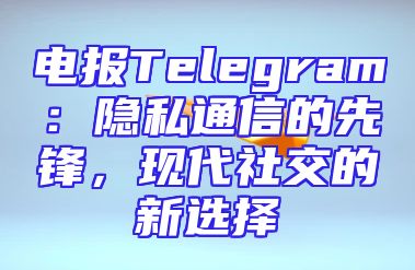 电报Telegram：隐私通信的先锋，现代社交的新选择