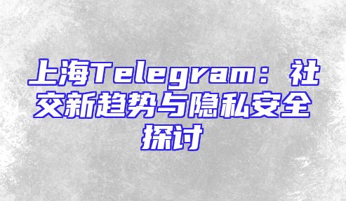 上海Telegram：社交新趋势与隐私安全探讨