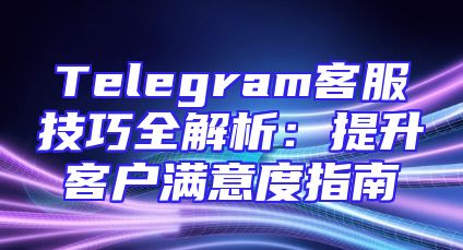 Telegram客服技巧全解析：提升客户满意度指南