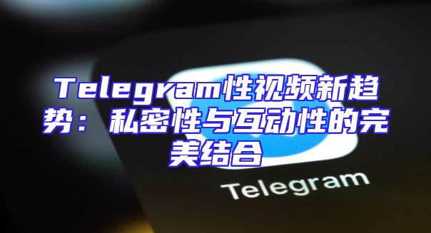 Telegram性视频新趋势：私密性与互动性的完美结合