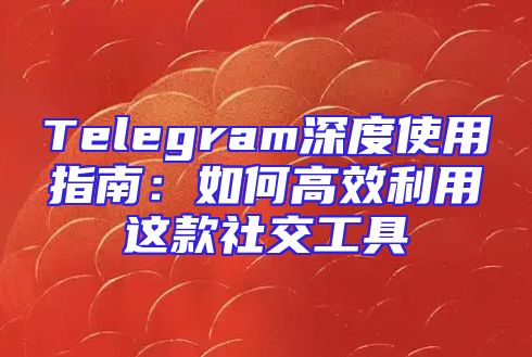 Telegram深度使用指南：如何高效利用这款社交工具