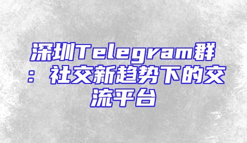 深圳Telegram群：社交新趋势下的交流平台