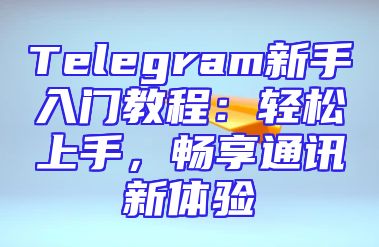 Telegram新手入门教程：轻松上手，畅享通讯新体验