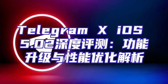 Telegram X iOS 5.02深度评测：功能升级与性能优化解析