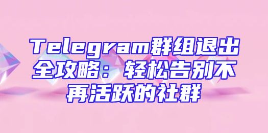 Telegram群组退出全攻略：轻松告别不再活跃的社群