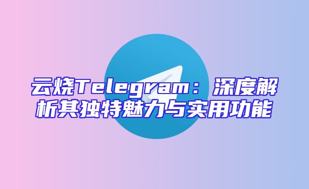 云烧Telegram：深度解析其独特魅力与实用功能