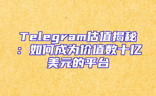 Telegram估值揭秘：如何成为价值数十亿美元的平台