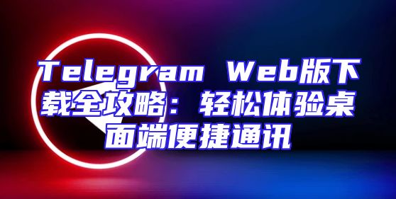 Telegram Web版下载全攻略：轻松体验桌面端便捷通讯