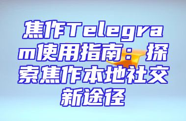 焦作Telegram使用指南：探索焦作本地社交新途径