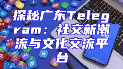 探秘广东Telegram：社交新潮流与文化交流平台