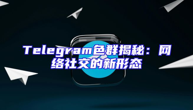 Telegram色群揭秘：网络社交的新形态