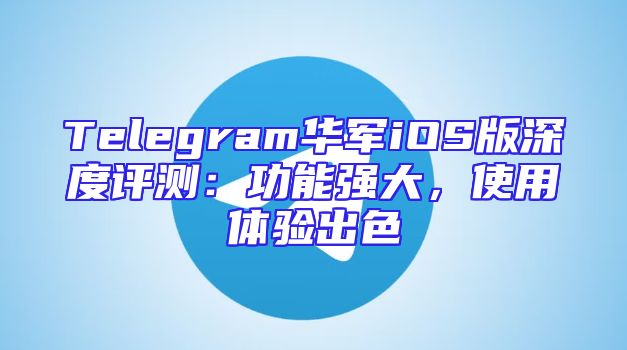 Telegram华军iOS版深度评测：功能强大，使用体验出色