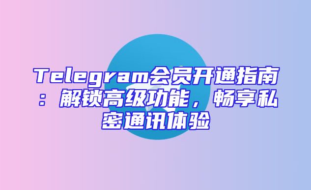 Telegram会员开通指南：解锁高级功能，畅享私密通讯体验