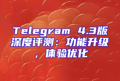 Telegram 4.3版深度评测：功能升级，体验优化