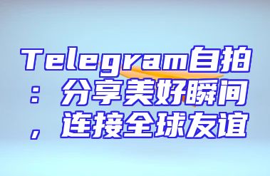 Telegram自拍：分享美好瞬间，连接全球友谊
