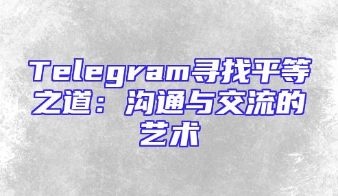 Telegram寻找平等之道：沟通与交流的艺术