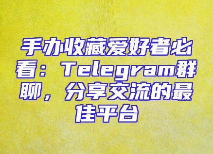 手办收藏爱好者必看：Telegram群聊，分享交流的最佳平台