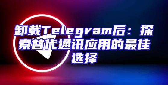 卸载Telegram后：探索替代通讯应用的最佳选择