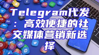 Telegram代发：高效便捷的社交媒体营销新选择