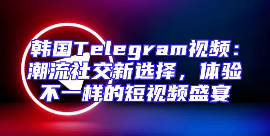 韩国Telegram视频：潮流社交新选择，体验不一样的短视频盛宴