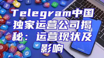 Telegram中国独家运营公司揭秘：运营现状及影响