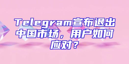 Telegram宣布退出中国市场，用户如何应对？