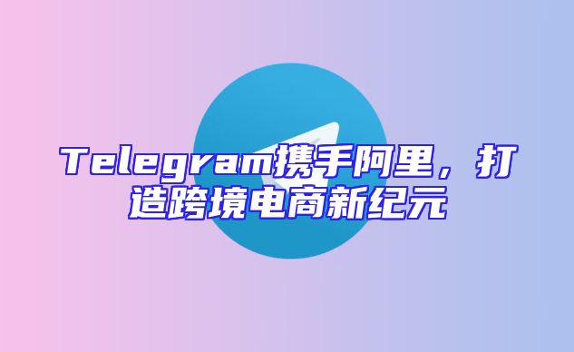Telegram携手阿里，打造跨境电商新纪元