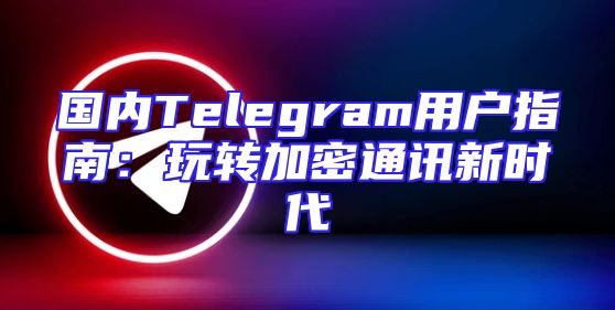 国内Telegram用户指南：玩转加密通讯新时代