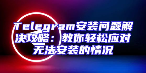 Telegram安装问题解决攻略：教你轻松应对无法安装的情况