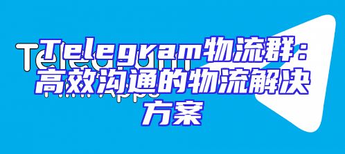 Telegram物流群：高效沟通的物流解决方案