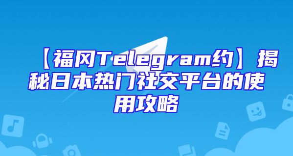 【福冈Telegram约】揭秘日本热门社交平台的使用攻略