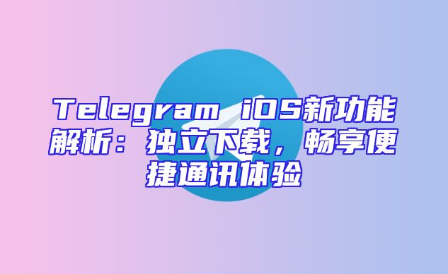 Telegram iOS新功能解析：独立下载，畅享便捷通讯体验