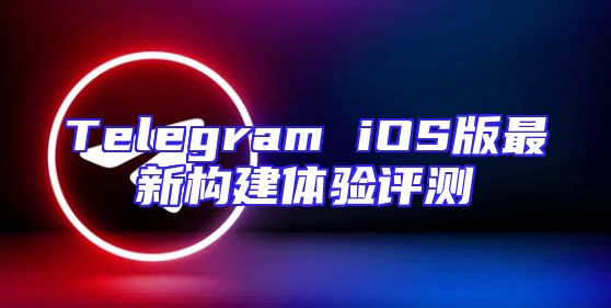 Telegram iOS版最新构建体验评测