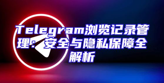 Telegram浏览记录管理：安全与隐私保障全解析