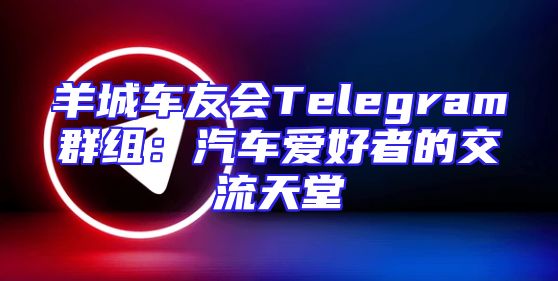 羊城车友会Telegram群组：汽车爱好者的交流天堂