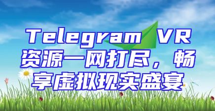 Telegram VR资源一网打尽，畅享虚拟现实盛宴