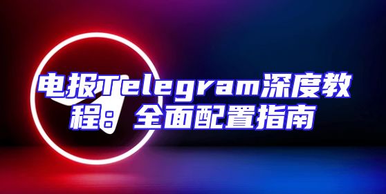 电报Telegram深度教程：全面配置指南