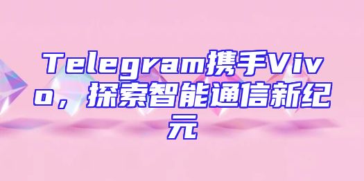 Telegram携手Vivo，探索智能通信新纪元