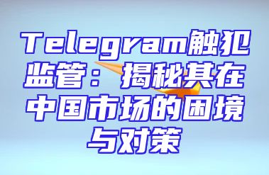 Telegram触犯监管：揭秘其在中国市场的困境与对策