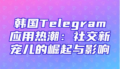 韩国Telegram应用热潮：社交新宠儿的崛起与影响