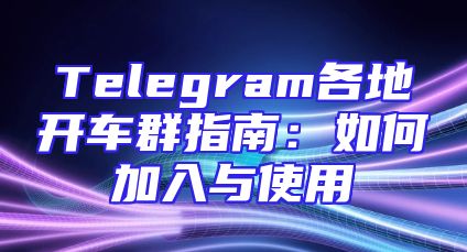 Telegram各地开车群指南：如何加入与使用