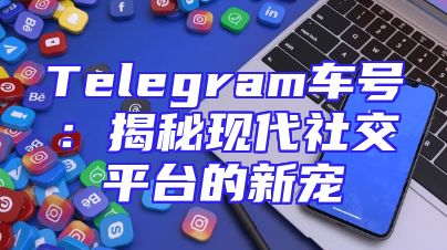 Telegram车号：揭秘现代社交平台的新宠