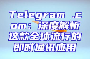 Telegram .com：深度解析这款全球流行的即时通讯应用