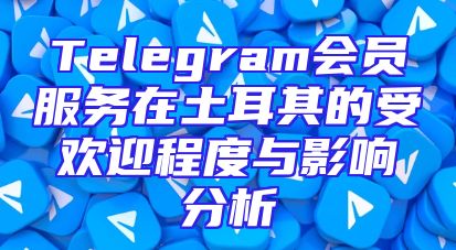 Telegram会员服务在土耳其的受欢迎程度与影响分析
