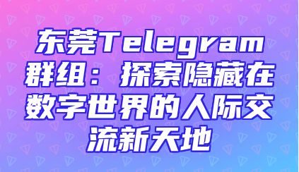东莞Telegram群组：探索隐藏在数字世界的人际交流新天地