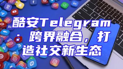 酷安Telegram：跨界融合，打造社交新生态