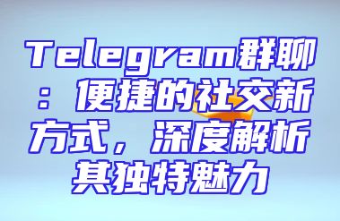 Telegram群聊：便捷的社交新方式，深度解析其独特魅力