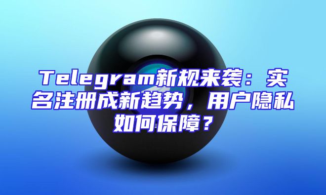 Telegram新规来袭：实名注册成新趋势，用户隐私如何保障？