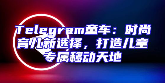 Telegram童车：时尚育儿新选择，打造儿童专属移动天地